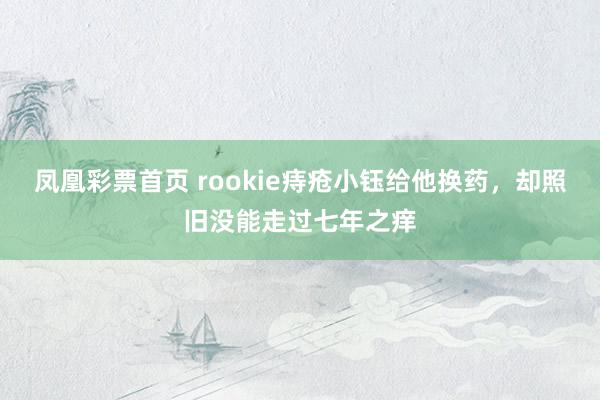 凤凰彩票首页 rookie痔疮小钰给他换药，却照旧没能走过七年之痒