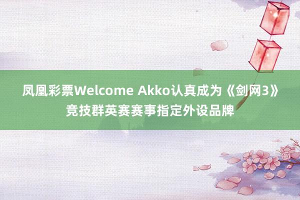 凤凰彩票Welcome Akko认真成为《剑网3》竞技群英赛赛事指定外设品牌