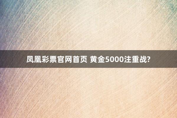 凤凰彩票官网首页 黄金5000注重战?