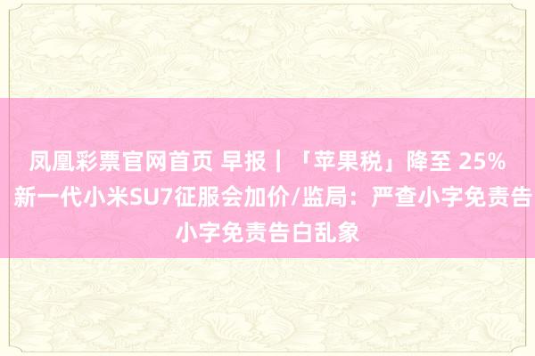 凤凰彩票官网首页 早报｜「苹果税」降至 25%/雷军：新一代小米SU7征服会加价/监局：严查小字免责告白乱象