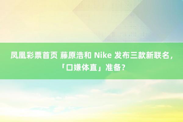 凤凰彩票首页 藤原浩和 Nike 发布三款新联名，「口嫌体直」准备？