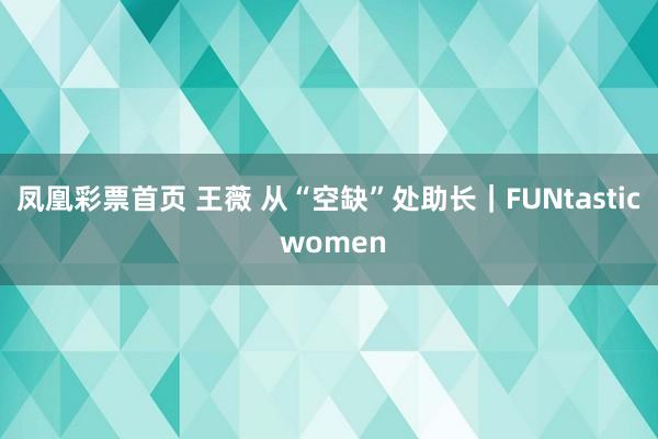 凤凰彩票首页 王薇 从“空缺”处助长｜FUNtastic women