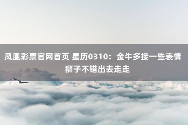 凤凰彩票官网首页 星历0310:金牛多接一些表情 狮子不错出去走走