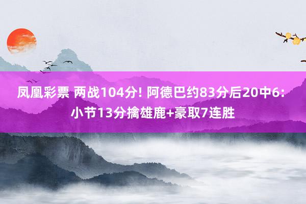 凤凰彩票 两战104分! 阿德巴约83分后20中6: 小节13分擒雄鹿+豪取7连胜