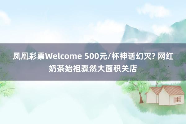 凤凰彩票Welcome 500元/杯神话幻灭? 网红奶茶始祖骤然大面积关店