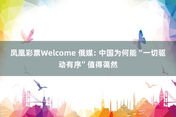凤凰彩票Welcome 俄媒: 中国为何能“一切驱动有序”值得蔼然