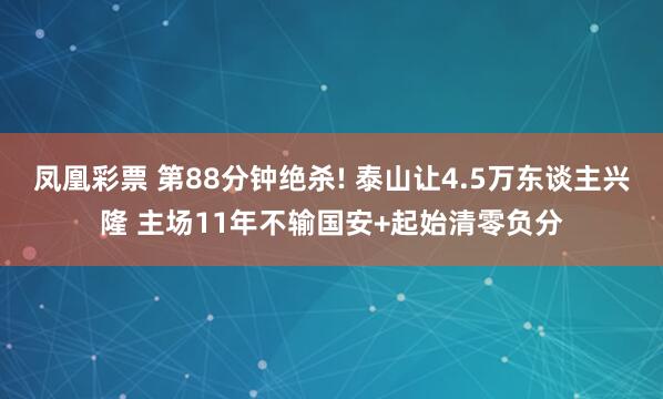 凤凰彩票 第88分钟绝杀! 泰山让4.5万东谈主兴隆 主场11年不输国安+起始清零负分