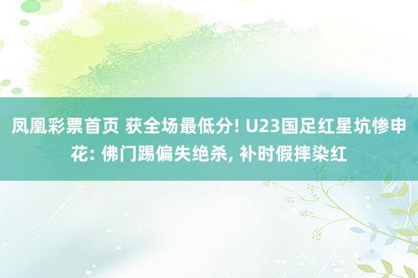 凤凰彩票首页 获全场最低分! U23国足红星坑惨申花: 佛门踢偏失绝杀， 补时假摔染红