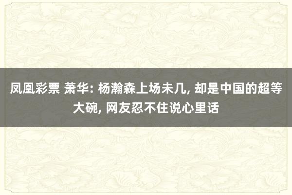 凤凰彩票 萧华: 杨瀚森上场未几， 却是中国的超等大碗， 网友忍不住说心里话