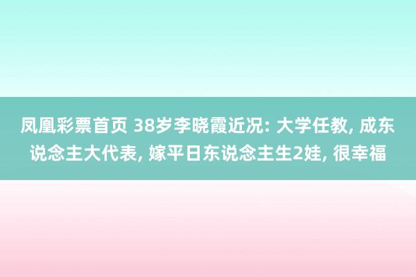 凤凰彩票首页 38岁李晓霞近况: 大学任教， 成东说念主大代表， 嫁平日东说念主生2娃， 很幸福