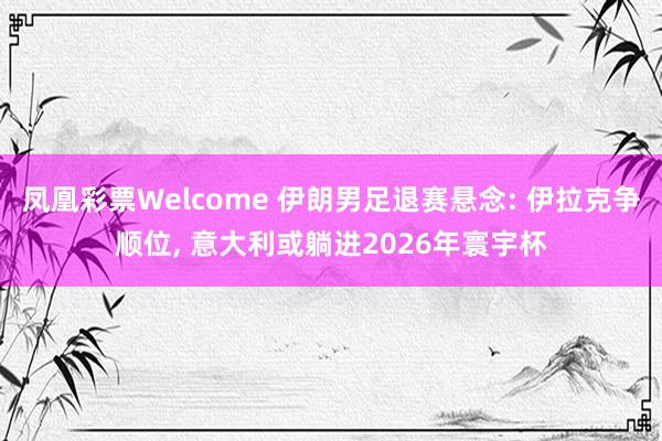 凤凰彩票Welcome 伊朗男足退赛悬念: 伊拉克争顺位， 意大利或躺进2026年寰宇杯