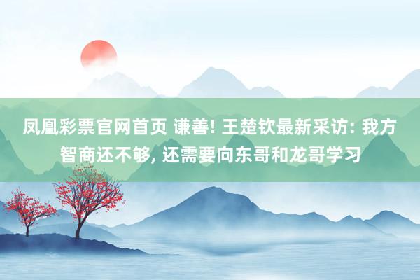 凤凰彩票官网首页 谦善! 王楚钦最新采访: 我方智商还不够， 还需要向东哥和龙哥学习