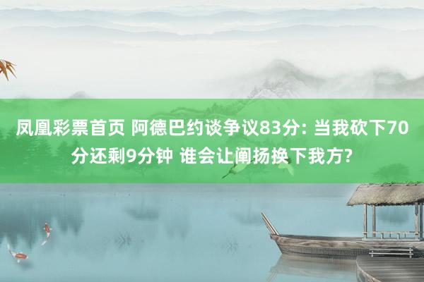 凤凰彩票首页 阿德巴约谈争议83分: 当我砍下70分还剩9分钟 谁会让阐扬换下我方?
