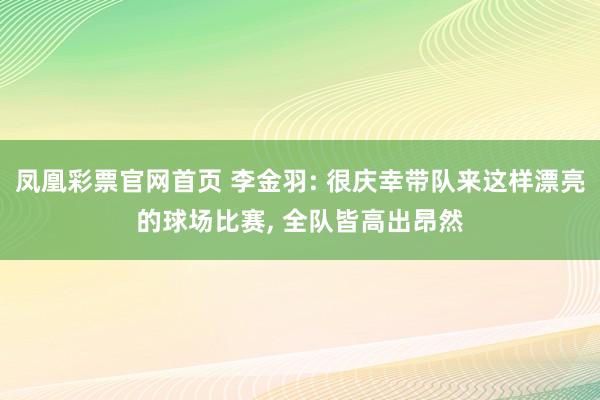 凤凰彩票官网首页 李金羽: 很庆幸带队来这样漂亮的球场比赛， 全队皆高出昂然
