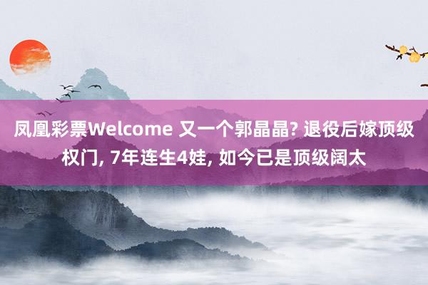 凤凰彩票Welcome 又一个郭晶晶? 退役后嫁顶级权门， 7年连生4娃， 如今已是顶级阔太