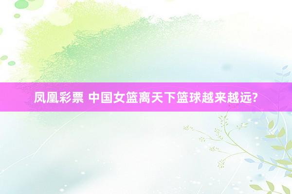 凤凰彩票 中国女篮离天下篮球越来越远?