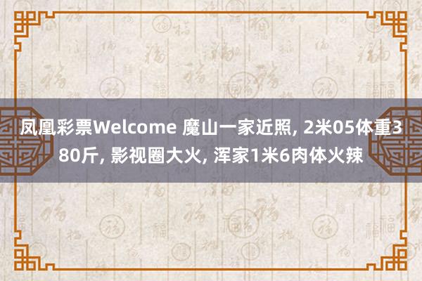 凤凰彩票Welcome 魔山一家近照， 2米05体重380斤， 影视圈大火， 浑家1米6肉体火辣