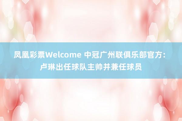 凤凰彩票Welcome 中冠广州联俱乐部官方: 卢琳出任球队主帅并兼任球员