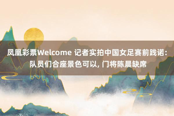 凤凰彩票Welcome 记者实拍中国女足赛前践诺: 队员们合座景色可以， 门将陈晨缺席