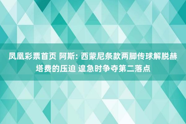 凤凰彩票首页 阿斯: 西蒙尼条款两脚传球解脱赫塔费的压迫 遑急时争夺第二落点