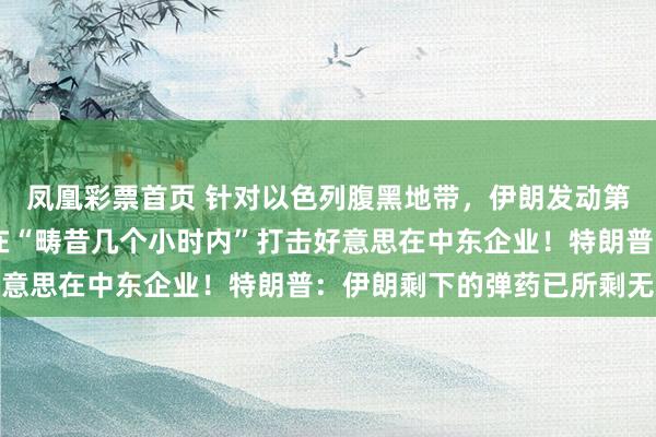 凤凰彩票首页 针对以色列腹黑地带，伊朗发动第57波打击！伊朗：将在“畴昔几个小时内”打击好意思在中东企业！特朗普：伊朗剩下的弹药已所剩无几