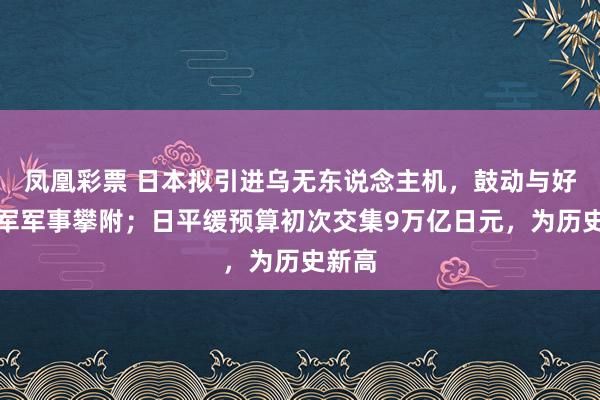 凤凰彩票 日本拟引进乌无东说念主机，鼓动与好意思军军事攀附；日平缓预算初次交集9万亿日元，为历史新高