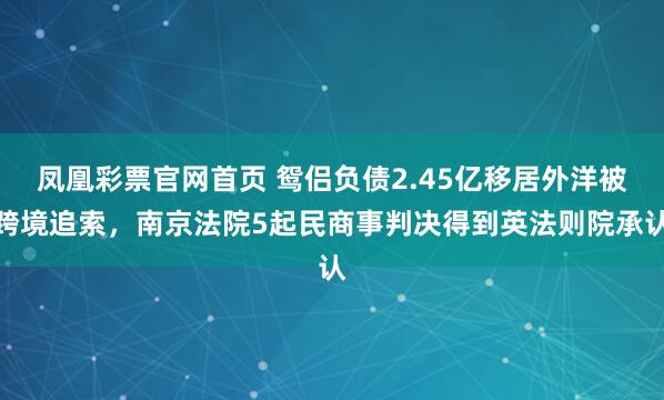 凤凰彩票官网首页 鸳侣负债2.45亿移居外洋被跨境追索，南京法院5起民商事判决得到英法则院承认
