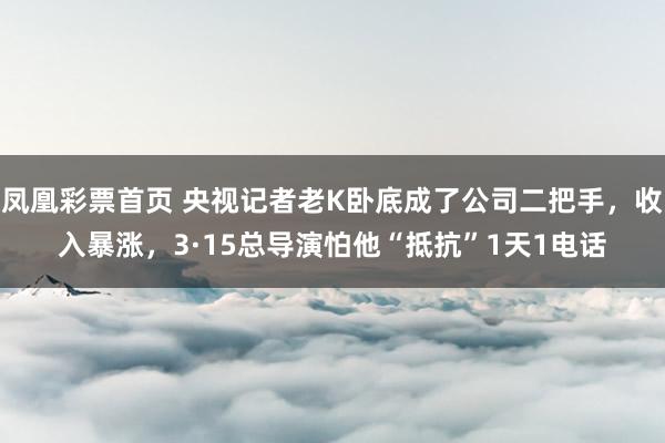 凤凰彩票首页 央视记者老K卧底成了公司二把手，收入暴涨，3·15总导演怕他“抵抗”1天1电话