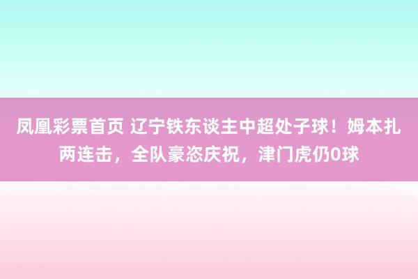 凤凰彩票首页 辽宁铁东谈主中超处子球！姆本扎两连击，全队豪恣庆祝，津门虎仍0球