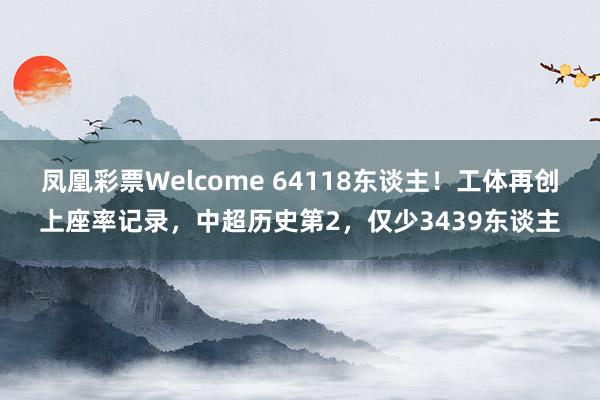 凤凰彩票Welcome 64118东谈主！工体再创上座率记录，中超历史第2，仅少3439东谈主
