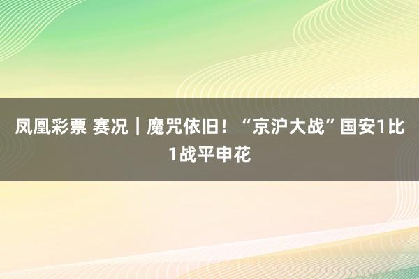 凤凰彩票 赛况|魔咒依旧!“京沪大战”国安1比1战平申花