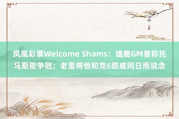 凤凰彩票Welcome Shams：雄鹿GM曾称托马斯能争冠；老里将他和克6路威同日而说念