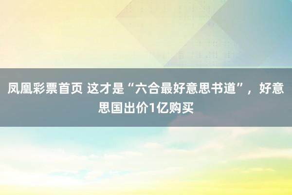 凤凰彩票首页 这才是“六合最好意思书道”，好意思国出价1亿购买