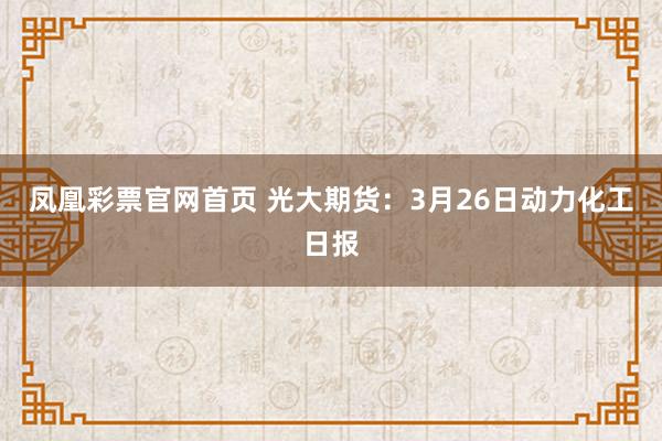 凤凰彩票官网首页 光大期货：3月26日动力化工日报