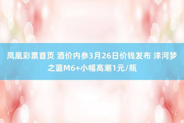 凤凰彩票首页 酒价内参3月26日价钱发布 洋河梦之蓝M6+小幅高潮1元/瓶