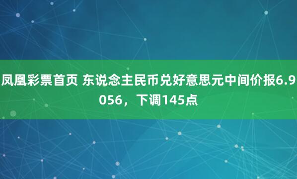 凤凰彩票首页 东说念主民币兑好意思元中间价报6.9056，下调145点