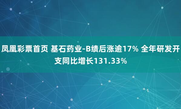 凤凰彩票首页 基石药业-B绩后涨逾17% 全年研发开支同比增长131.33%