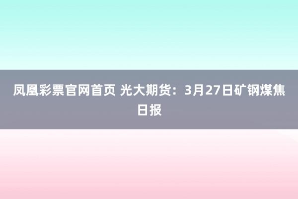 凤凰彩票官网首页 光大期货：3月27日矿钢煤焦日报