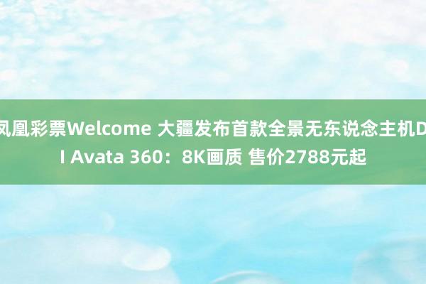 凤凰彩票Welcome 大疆发布首款全景无东说念主机DJI Avata 360：8K画质 售价2788元起