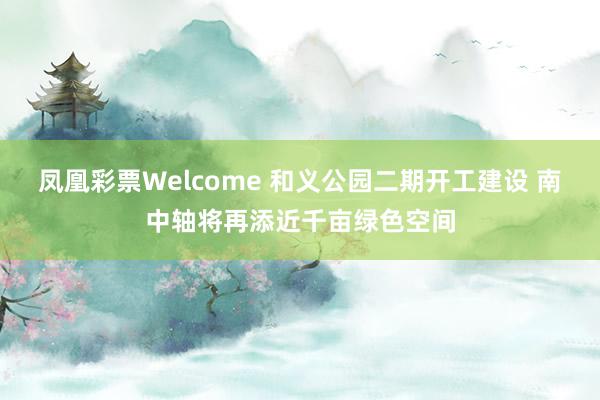 凤凰彩票Welcome 和义公园二期开工建设 南中轴将再添近千亩绿色空间