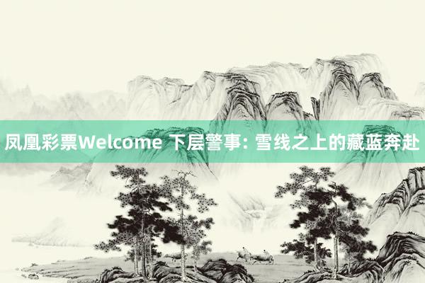 凤凰彩票Welcome 下层警事: 雪线之上的藏蓝奔赴