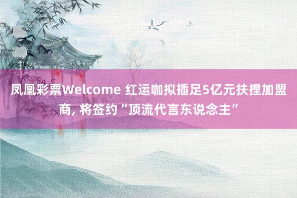 凤凰彩票Welcome 红运咖拟插足5亿元扶捏加盟商， 将签约“顶流代言东说念主”