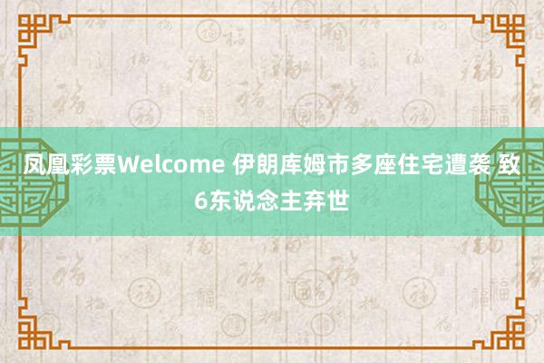 凤凰彩票Welcome 伊朗库姆市多座住宅遭袭 致6东说念主弃世