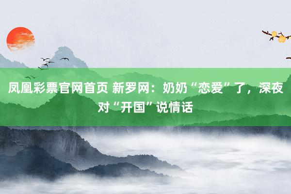 凤凰彩票官网首页 新罗网：奶奶“恋爱”了，深夜对“开国”说情话
