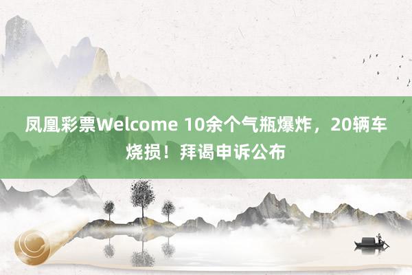凤凰彩票Welcome 10余个气瓶爆炸，20辆车烧损！拜谒申诉公布