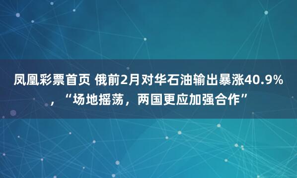 凤凰彩票首页 俄前2月对华石油输出暴涨40.9%，“场地摇荡，两国更应加强合作”