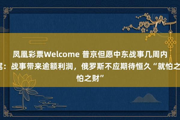 凤凰彩票Welcome 普京但愿中东战事几周内扫尾：战事带来逾额利润，俄罗斯不应期待恒久“就怕之财”