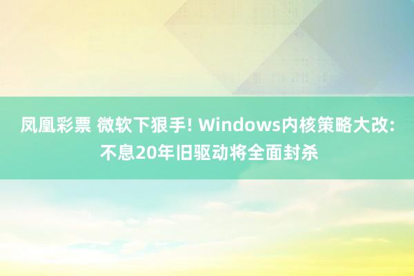 凤凰彩票 微软下狠手! Windows内核策略大改: 不息20年旧驱动将全面封杀