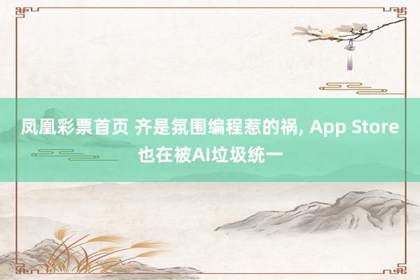 凤凰彩票首页 齐是氛围编程惹的祸， App Store也在被AI垃圾统一