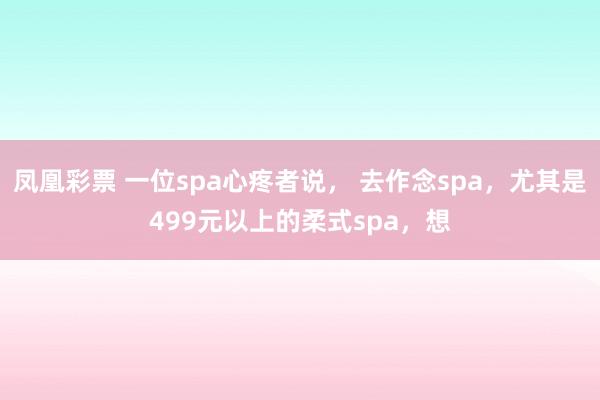 凤凰彩票 一位spa心疼者说， 去作念spa，尤其是499元以上的柔式spa，想